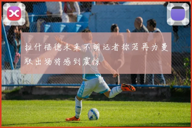 拉什福德未来不明记者称若再为曼联出场将感到震惊