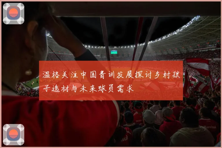 温格关注中国青训发展探讨乡村孩子选材与未来球员需求