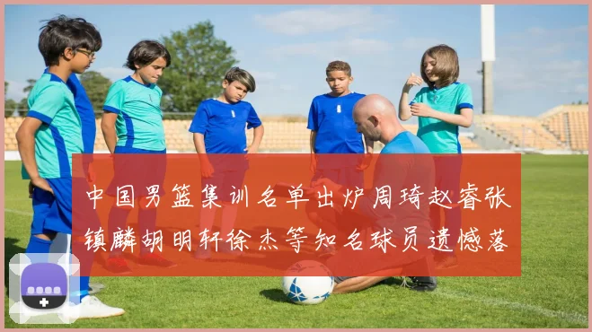 中国男篮集训名单出炉周琦赵睿张镇麟胡明轩徐杰等知名球员遗憾落选