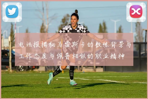 电讯报揭秘马雷斯卡的教练背景与工作态度与佩普相似的职业精神
