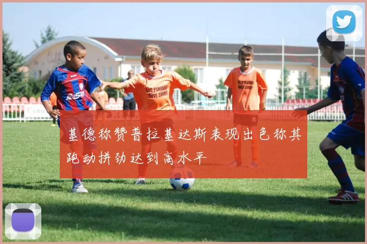基德称赞普拉基达斯表现出色称其跑动拼劲达到高水平