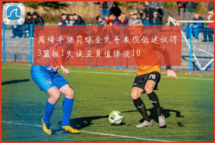 周琦半场罚球全失手表现低迷仅得3篮板1失误正负值惨淡10