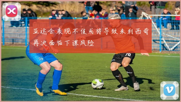亚运会表现不佳或将导致米利西奇再次面临下课风险