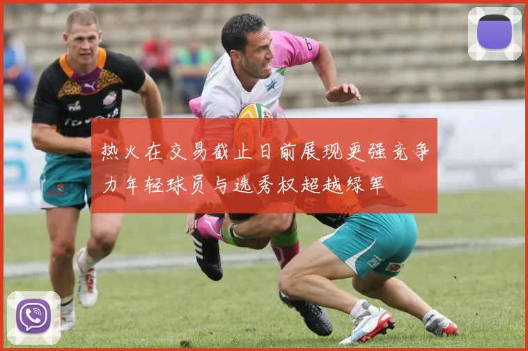 热火在交易截止日前展现更强竞争力年轻球员与选秀权超越绿军