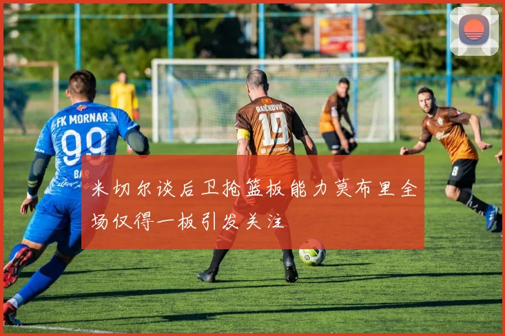 米切尔谈后卫抢篮板能力莫布里全场仅得一板引发关注