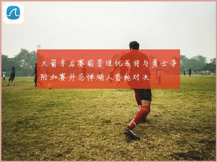 火箭季后赛前景堪忧或将与勇士争附加赛并忌惮湖人首轮对决