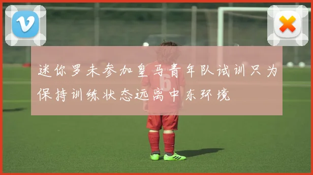迷你罗未参加皇马青年队试训只为保持训练状态远离中东环境