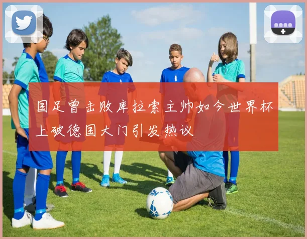 国足曾击败库拉索主帅如今世界杯上破德国大门引发热议