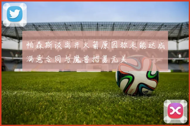 帕森斯谈离开火箭原因称未能达成满意合同与魔兽招募无关