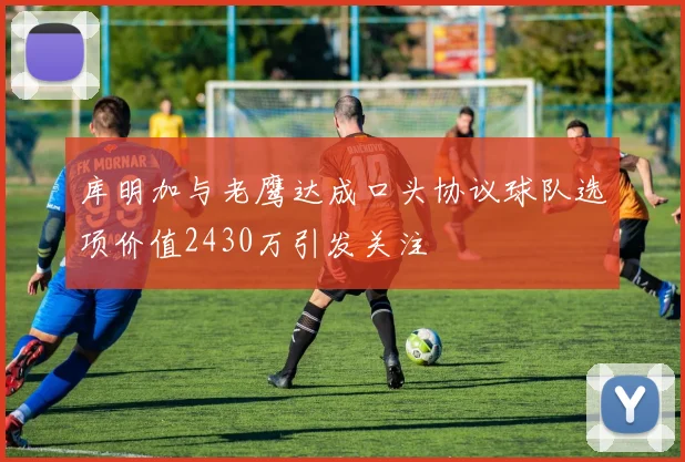 库明加与老鹰达成口头协议球队选项价值2430万引发关注