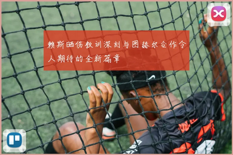 赖斯晒伤教训深刻与图赫尔合作令人期待的全新篇章