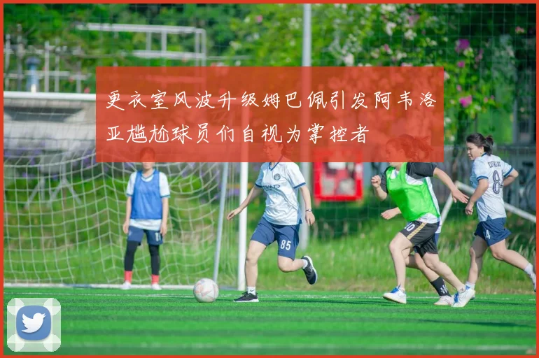更衣室风波升级姆巴佩引发阿韦洛亚尴尬球员们自视为掌控者