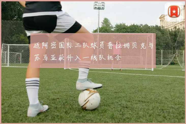 迈阿密国际二队球员普拉姆贝克与苏马亚获升入一线队机会