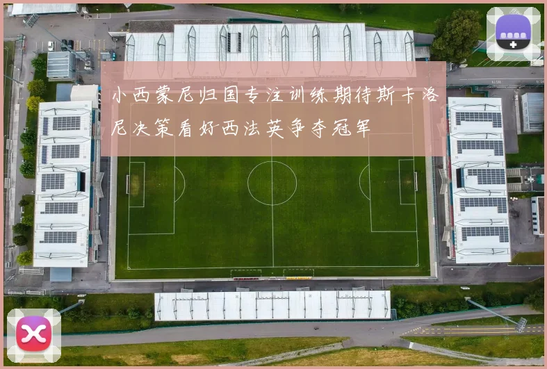 小西蒙尼归国专注训练期待斯卡洛尼决策看好西法英争夺冠军