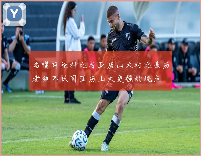 名嘴评论科比与亚历山大对比亲历者绝不认同亚历山大更强的观点