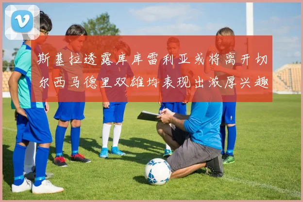 斯基拉透露库库雷利亚或将离开切尔西马德里双雄均表现出浓厚兴趣