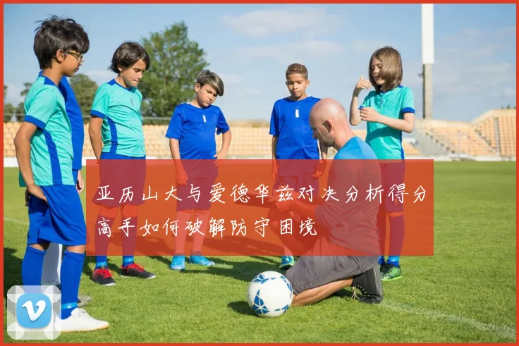 亚历山大与爱德华兹对决分析得分高手如何破解防守困境
