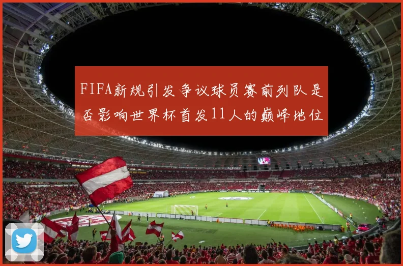FIFA新规引发争议球员赛前列队是否影响世界杯首发11人的巅峰地位