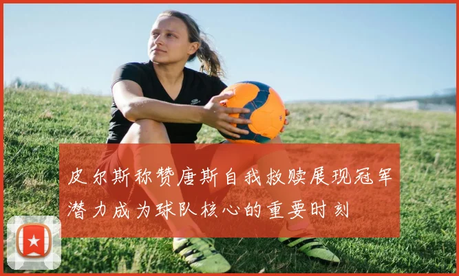 皮尔斯称赞唐斯自我救赎展现冠军潜力成为球队核心的重要时刻