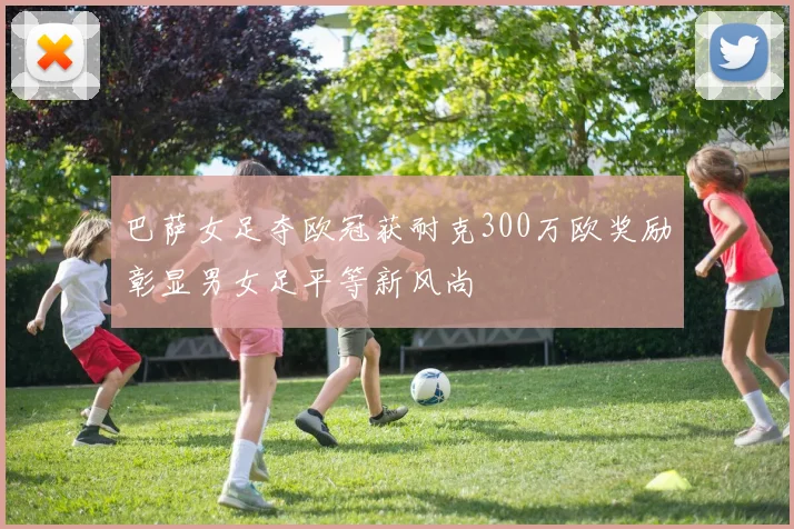 巴萨女足夺欧冠获耐克300万欧奖励彰显男女足平等新风尚
