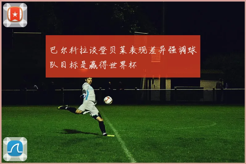 巴尔科拉谈登贝莱表现差异强调球队目标是赢得世界杯