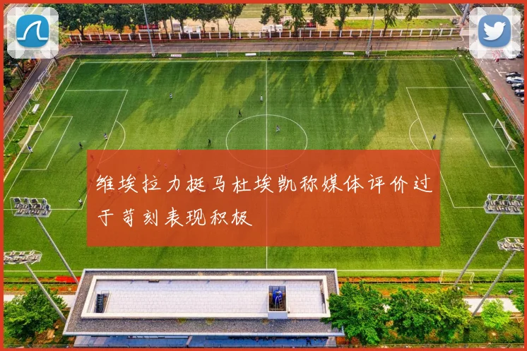 维埃拉力挺马杜埃凯称媒体评价过于苛刻表现积极