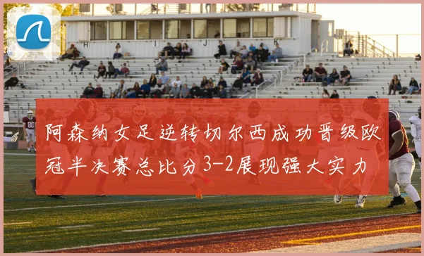 阿森纳女足逆转切尔西成功晋级欧冠半决赛总比分3-2展现强大实力