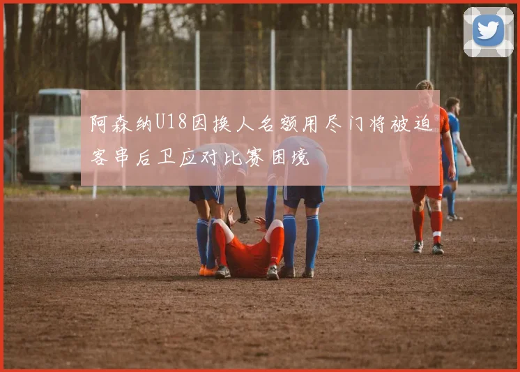 阿森纳U18因换人名额用尽门将被迫客串后卫应对比赛困境