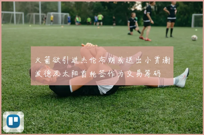 火箭欲引进杰伦布朗或送出小贾谢泼德及太阳首轮签作为交易筹码